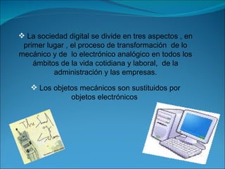 La sociedad digital se divide en tres aspectos , en primer lugar , el proceso de transformación  de lo mecánico y de  lo electrónico analógico en todos los ámbitos de la vida cotidiana y laboral,  de la administración y las empresas. Los objetos mecánicos son sustituidos por objetos electrónicos  