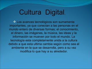 Cultura  Digital . Los avances tecnológicos son sumamente importantes, ya que conectan a las personas en el mundo entero de diversas formas; el conocimiento, el dinero, las imágenes, la música, las ideas y la información se mueven por todo el mundo. La tecnología esta completamente unida a la cultura debido a que esta ultima cambia según como sea el ambiente en la que se desarrolla, pero a su vez modifica lo que hay a su alrededor. 