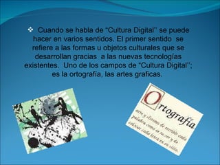 Cuando se habla de “Cultura Digital’’ se puede hacer en varios sentidos. El primer sentido  se refiere a las formas u objetos culturales que se desarrollan gracias  a las nuevas tecnologías existentes.  Uno de los campos de “Cultura Digital’’; es la ortografía, las artes graficas.  