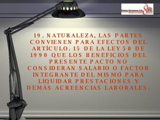 19. NATURALEZA, LAS PARTES CONVIENEN PARA EFECTOS DEL ART ÍCULO. 15 DE LA LEY 50 DE 1990 QUE LOS BENEFICIOS DEL PRESENTE PACTO NO CONSIDERAN SALARIO O FACTOR INTEGRANTE DEL MISMO PARA LIQUIDAR PRESTACIONES Y DEMÁS ACREENCIAS LABORALES. 