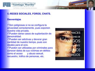 CATEDRA: COMPUTACION APLICADA
                                             ING. EUGENIO LOPEZ



5.-REDES SOCIALES, FOROS, CHATS.

Desventajas

Son peligrosas si no se configura la
privacidad correctamente, pues exponen
nuestra vida privada.
Pueden darse casos de suplantación de
personalidad.
Pueden ser adictivas y devorar gran
cantidad de nuestro tiempo, pues son
ideales para el ocio.
Pueden ser utilizadas por criminales para
conocer datos de sus víctimas en delitos:
como el acoso       y abuso sexual,
secuestro, tráfico de personas, etc.
 