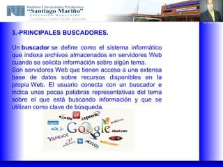 CATEDRA: COMPUTACION APLICADA
                                                      ING. ALBIS TORRES




3.-PRINCIPALES BUSCADORES.

Un buscador se define como el sistema informático
que indexa archivos almacenados en servidores Web
cuando se solicita información sobre algún tema.
Son servidores Web que tienen acceso a una extensa
base de datos sobre recursos disponibles en la
propia Web. El usuario conecta con un buscador e
indica unas pocas palabras representativas del tema
sobre el que está buscando información y que se
utilizan como clave de búsqueda.
 