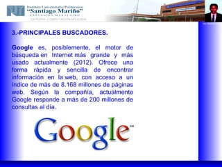 CATEDRA: COMPUTACION APLICADA
                                             ING. REMIGIO NAVA




3.-PRINCIPALES BUSCADORES.

Google es, posiblemente, el motor de
búsqueda en Internet más grande y más
usado actualmente (2012). Ofrece una
forma rápida y sencilla de encontrar
información en la web, con acceso a un
índice de más de 8.168 millones de páginas
web. Según la compañía, actualmente
Google responde a más de 200 millones de
consultas al día.
 