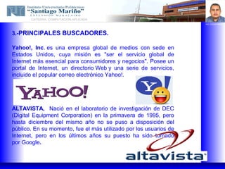 CATEDRA: COMPUTACION APLICADA
                                                                   ING. EDGAR BRAVO




3.-PRINCIPALES BUSCADORES.

Yahoo!, Inc. es una empresa global de medios con sede en
Estados Unidos, cuya misión es "ser el servicio global de
Internet más esencial para consumidores y negocios". Posee un
portal de Internet, un directorio Web y una serie de servicios,
incluido el popular correo electrónico Yahoo!.




ALTAVISTA, Nació en el laboratorio de investigación de DEC
(Digital Equipment Corporation) en la primavera de 1995, pero
hasta diciembre del mismo año no se puso a disposición del
público. En su momento, fue el más utilizado por los usuarios de
Internet, pero en los últimos años su puesto ha sido tomado
por Google.
 