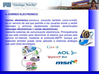 CATEDRA: COMPUTACION APLICADA
                                                                    ING. EUGENIO LOPEZ




4.-CORREO ELECTRONICO.

Correo electrónico (correo-e, conocido también como e-mail),
es un servicio de red que permite a los usuarios enviar y recibir
mensajes y archivos rápidamente (también denominados
mensajes electrónicos o cartas electrónicas)
mediante sistemas de comunicación electrónicos. Principalmente
se usa este nombre para denominar al sistema que provee este
servicio en Internet, mediante el protocolo SMTP, aunque por
extensión también puede verse aplicado a sistemas análogos
que usen otras tecnologías.
 