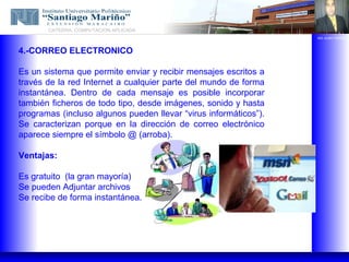 CATEDRA: COMPUTACION APLICADA
                                                                  ING. ALBIS TORRES



4.-CORREO ELECTRONICO

Es un sistema que permite enviar y recibir mensajes escritos a
través de la red Internet a cualquier parte del mundo de forma
instantánea. Dentro de cada mensaje es posible incorporar
también ficheros de todo tipo, desde imágenes, sonido y hasta
programas (incluso algunos pueden llevar “virus informáticos”).
Se caracterizan porque en la dirección de correo electrónico
aparece siempre el símbolo @ (arroba).

Ventajas:

Es gratuito (la gran mayoría)
Se pueden Adjuntar archivos
Se recibe de forma instantánea.
 