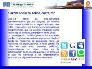 CATEDRA: COMPUTACION APLICADA
                                                     ING. EDGAR BRAVO



5.-REDES SOCIALES, FOROS, CHATS, ETC

Una red       social       es       una estructura
social compuesta por un conjunto de actores
(tales como individuos u organizaciones) que
están conectados por díadas denominadas lazos
interpersonales que se pueden interpretar como
relaciones de amistad, parentesco, entre otros.
La investigación multidisciplinaria ha mostrado
que las redes sociales operan en muchos niveles,
desde las relaciones de parentesco hasta las
relaciones de organizaciones a nivel estatal (se
habla en este caso de redes políticas),
desempeñando un papel crítico en la
determinación de la agenda política y el grado en
el cual los individuos o las organizaciones
alcanzan sus objetivos o reciben influencias.
 