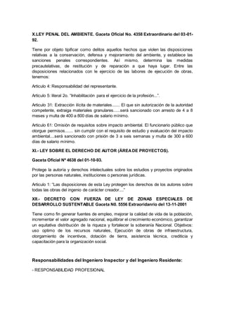 X.LEY PENAL DEL AMBIENTE. Gaceta Oficial No. 4358 Extraordinario del 03-01-
92.
Tiene por objeto tipificar como delitos aquellos hechos que violen las disposiciones
relativas a la conservación, defensa y mejoramiento del ambiente, y establece las
sanciones penales correspondientes. Así mismo, determina las medidas
precautelativas, de restitución y de reparación a que haya lugar. Entre las
disposiciones relacionados con le ejercicio de las labores de ejecución de obras,
tenemos:
Articulo 4: Responsabilidad del representante.
Articulo 5: literal 2o. “Inhabilitación para el ejercicio de la profesión...”.
Articulo 31: Extracción ilícita de materiales....... El que sin autorización de la autoridad
competente, extraiga materiales granulares......será sancionado con arresto de 4 a 8
meses y multa de 400 a 800 días de salario mínimo.
Articulo 61: Omisión de requisitos sobre impacto ambiental. El funcionario público que
otorgue permisos....... sin cumplir con el requisito de estudio y evaluación del impacto
ambiental....será sancionado con prisión de 3 a seis semanas y multa de 300 a 600
días de salario mínimo.
XI.- LEY SOBRE EL DERECHO DE AUTOR (ÁREADE PROYECTOS).
Gaceta Oficial Nº 4638 del 01-10-93.
Protege la autoría y derechos intelectuales sobre los estudios y proyectos originados
por las personas naturales, instituciones o personas jurídicas.
Articulo 1: “Las disposiciones de esta Ley protegen los derechos de los autores sobre
todas las obras del ingenio de carácter creador....”
XII.- DECRETO CON FUERZA DE LEY DE ZONAS ESPECIALES DE
DESARROLLO SUSTENTABLE Gaceta N0. 5556 Extraoridanrio del 13-11-2001
Tiene como fin generar fuentes de empleo, mejorar la calidad de vida de la población,
incrementar el valor agregado nacional, equilibrar el crecimiento económico, garantizar
un equitativa distribución de la riqueza y fortalecer la soberanía Nacional. Objetivos:
uso optimo de los recursos naturales, Ejecución de obras de infraestructura,
otorgamiento de incentivos, dotación de tierra, asistencia técnica, crediticia y
capacitación para la organización social.
Responsabilidades del Ingeniero Inspector y del Ingeniero Residente:
- RESPONSABILIDAD PROFESIONAL
 