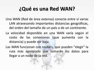¿Qué es una Red WAN?
Una WAN (Red de área extensa) conecta entre sí varias
LAN atravesando importantes distancias geográficas,
del orden del tamaño de un país o de un continente.
La velocidad disponible en una WAN varía según el
costo de las conexiones (que aumenta con la
distancia) y puede ser baja.
Las WAN funcionan con routers, que pueden "elegir" la
ruta más apropiada que tomarán los datos para
llegar a un nodo de la red.
 