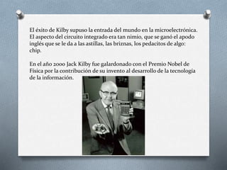 El éxito de Kilby supuso la entrada del mundo en la microelectrónica.
El aspecto del circuito integrado era tan nimio, que se ganó el apodo
inglés que se le da a las astillas, las briznas, los pedacitos de algo:
chip.
En el año 2000 Jack Kilby fue galardonado con el Premio Nobel de
Física por la contribución de su invento al desarrollo de la tecnología
de la información.
 
