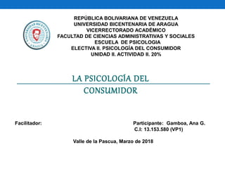 REPÚBLICA BOLIVARIANA DE VENEZUELA
UNIVERSIDAD BICENTENARIA DE ARAGUA
VICERRECTORADO ACADÉMICO
FACULTAD DE CIENCIAS ADMINISTRATIVAS Y SOCIALES
ESCUELA DE PSICOLOGIA
ELECTIVA II. PSICOLOGÍA DEL CONSUMIDOR
UNIDAD II. ACTIVIDAD II. 20%
Facilitador: Participante: Gamboa, Ana G.
C.I: 13.153.580 (VP1)
Valle de la Pascua, Marzo de 2018
LA PSICOLOGÍA DEL
CONSUMIDOR
 