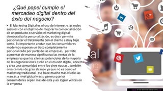 ¿Qué papel cumple el
mercadeo digital dentro del
éxito del negocio?
• El Marketing Digital es el uso de Internet y las redes
sociales con el objetivo de mejorar la comercialización
de un producto o servicio, el marketing digital
democratiza la personalización, es decir permite
personalizar el tratamiento con el cliente a muy bajo
costo. Es importante anotar que los consumidores
modernos esperan un trato completamente
personalizado por parte de las empresas, permite
aumentar de manera significativa las ventas de la
empresa ya que los clientes potenciales de la mayoría
de las organizaciones están en el mundo digita , conecta
y crea una comunidad entre los sirve nautas , también
crea canales de gran alcance ya que no es como el
marketing tradicional ese hace mucho mas visible las
marcas a nivel global y esto genera que los
consumidores sepan mas de esta y así lograr ventas en
la empresa
Esta foto de Autor desconocido está bajo licencia CC BY
 