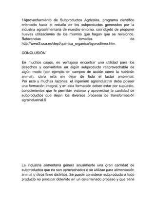 1Aprovechamiento de Subproductos Agrícolas, programa científico
orientado hacia el estudio de los subproductos generados por la
industria agroalimentaria de nuestro entorno, con objeto de proponer
nuevas utilizaciones de los mismos que hagan que se revalorice.
Referencias
tomadas
de
http://www2.uca.es/dept/quimica_organica/byprodlinea.htm.
CONCLUSIÓN
En muchos casos, es ventajoso encontrar una utilidad para los
desechos y convertirlos en algún subproducto reaprovechable de
algún modo (por ejemplo en campos de acción como la nutrición
animal), claro esta sin dejar de lado el factor ambiental.
Por esta y muchas razones, el ingeniero agroindustrial debe poseer
una formación integral, y en esta formación deben estar por supuesto,
conocimientos que le permitan visionar y aprovechar la cantidad de
subproductos que dejan los diversos procesos de transformación
agroindustrial.5

La industria alimentaria genera anualmente una gran cantidad de
subproductos que no son aprovechados o se utilizan para alimentación
animal u otros fines distintos. Se puede considerar subproducto a todo
producto no principal obtenido en un determinado proceso y que tiene

 
