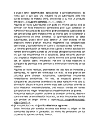o puede tener determinadas aplicaciones o aprovechamientos, de
forma que lo que para una industria es un subproducto para otra
puede constituir la materia prima, obteniendo a su vez un producto
principal<!--[if !supportFootnotes]-->[1]<!--[endif]-->.
Algunos de estos subproductos son parte del mismo vegetal que se
eliminan con fines meramente comerciales pero cuyo contenido en
nutrientes y sustancias de otra índole podrían hacerlos susceptibles de
ser considerados como materia prima de interés para la elaboración o
enriquecimiento de otros alimentos. El aprovechamiento de estos
subproductos, puede servir para obtener un valor añadido en los
productos donde podrían incluirse; mejorando sus características
sensoriales y equilibrándolos en cuanto a las necesidades nutritivas.
La inmensa producción de residuos que supone la normal actividad del
hombre sobre nuestro planeta es uno de los principales problemas con
los que nos encontramos en la actualidad. Estos residuos provocan
una progresiva degradación de nuestro entorno que puede llegar a
ser, en algunos casos, irreversible. Por ello, se hace necesaria la
búsqueda de procesos que permitan la eliminación controlada de los
mismos.
Algunos de estos residuos, procedentes de todo tipo de industrias y
actividades, no deben ser eliminados sin más, ya que podrían ser
utilizados para diversas aplicaciones, obteniéndose importantes
rentabilidades económicas. Por ello, es necesario plantear la
búsqueda de utilizaciones alternativas de estos residuos y no sólo su
eliminación efectiva e inocua: debido a que esta posibilidad además de
evitar trastornos medioambientales, crea nuevas fuentes de riqueza
que aportan una mayor rentabilidad al proceso industrial de partida.
Aunque los residuos pueden provenir de cualquier actividad, desde el
punto de vista de su utilización industrial, los más importantes son los
que poseen un origen animal o vegetal<!--[if !supportFootnotes]->[2]<!--[endif]-->.
<!--[if !supportLists]-->v <!--[endif]-->Residuos agrarios:
Están formados por aquellos residuos que tienen su origen en las
actividades agrícolas y ganaderas, así como los generados por los
procesos de aprovechamiento forestal.

 