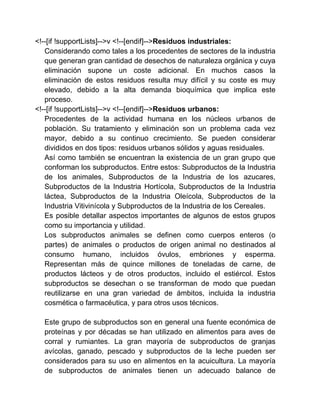 <!--[if !supportLists]-->v <!--[endif]-->Residuos industriales:
Considerando como tales a los procedentes de sectores de la industria
que generan gran cantidad de desechos de naturaleza orgánica y cuya
eliminación supone un coste adicional. En muchos casos la
eliminación de estos residuos resulta muy difícil y su coste es muy
elevado, debido a la alta demanda bioquímica que implica este
proceso.
<!--[if !supportLists]-->v <!--[endif]-->Residuos urbanos:
Procedentes de la actividad humana en los núcleos urbanos de
población. Su tratamiento y eliminación son un problema cada vez
mayor, debido a su continuo crecimiento. Se pueden considerar
divididos en dos tipos: residuos urbanos sólidos y aguas residuales.
Así como también se encuentran la existencia de un gran grupo que
conforman los subproductos. Entre estos: Subproductos de la Industria
de los animales, Subproductos de la Industria de los azucares,
Subproductos de la Industria Hortícola, Subproductos de la Industria
láctea, Subproductos de la Industria Oleícola, Subproductos de la
Industria Vitivinícola y Subproductos de la Industria de los Cereales.
Es posible detallar aspectos importantes de algunos de estos grupos
como su importancia y utilidad.
Los subproductos animales se definen como cuerpos enteros (o
partes) de animales o productos de origen animal no destinados al
consumo humano, incluidos óvulos, embriones y esperma.
Representan más de quince millones de toneladas de carne, de
productos lácteos y de otros productos, incluido el estiércol. Estos
subproductos se desechan o se transforman de modo que puedan
reutilizarse en una gran variedad de ámbitos, incluida la industria
cosmética o farmacéutica, y para otros usos técnicos.
Este grupo de subproductos son en general una fuente económica de
proteínas y por décadas se han utilizado en alimentos para aves de
corral y rumiantes. La gran mayoría de subproductos de granjas
avícolas, ganado, pescado y subproductos de la leche pueden ser
considerados para su uso en alimentos en la acuicultura. La mayoría
de subproductos de animales tienen un adecuado balance de

 