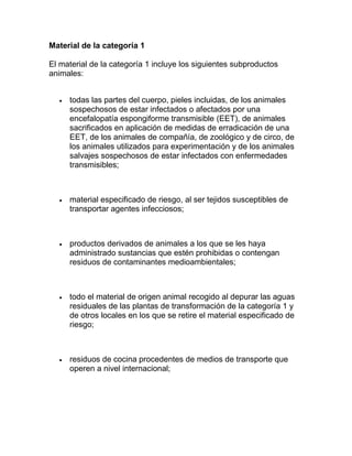 Material de la categoría 1
El material de la categoría 1 incluye los siguientes subproductos
animales:


todas las partes del cuerpo, pieles incluidas, de los animales
sospechosos de estar infectados o afectados por una
encefalopatía espongiforme transmisible (EET), de animales
sacrificados en aplicación de medidas de erradicación de una
EET, de los animales de compañía, de zoológico y de circo, de
los animales utilizados para experimentación y de los animales
salvajes sospechosos de estar infectados con enfermedades
transmisibles;



material especificado de riesgo, al ser tejidos susceptibles de
transportar agentes infecciosos;



productos derivados de animales a los que se les haya
administrado sustancias que estén prohibidas o contengan
residuos de contaminantes medioambientales;



todo el material de origen animal recogido al depurar las aguas
residuales de las plantas de transformación de la categoría 1 y
de otros locales en los que se retire el material especificado de
riesgo;



residuos de cocina procedentes de medios de transporte que
operen a nivel internacional;

 