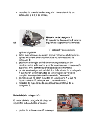 

mezclas de material de la categoría 1 con material de las
categorías 2 ó 3, o de ambas.

Material de la categoría 2
El material de la categoría 2 incluye
siguientes subproductos animales:

los

1.
2.

3.

4.

5.
6.

estiércol y contenido del

aparato digestivo;
todos los materiales de origen animal recogidos al depurar las
aguas residuales de mataderos que no pertenezcan a la
categoría 1;
productos de origen animal que contengan residuos de
medicamentos veterinarios y contaminantes cuya concentración
supere el nivel permitido por la legislación comunitaria;
productos de origen animal distintos del material de la categoría
1 que hayan sido importados de terceros países y que no
cumplan los requisitos veterinarios de la Comunidad;
animales que no estén incluidos en la categoría 1 y que no
hayan sido sacrificados para el consumo humano;
mezclas de material de la categoría 2 con material de la
categoría 3.

Material de la categoría 3
El material de la categoría 3 incluye los
siguientes subproductos animales:

1.

partes de animales sacrificados que

 