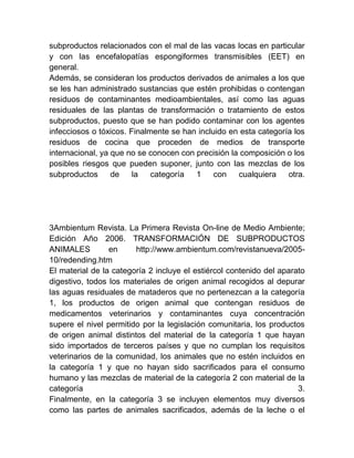 subproductos relacionados con el mal de las vacas locas en particular
y con las encefalopatías espongiformes transmisibles (EET) en
general.
Además, se consideran los productos derivados de animales a los que
se les han administrado sustancias que estén prohibidas o contengan
residuos de contaminantes medioambientales, así como las aguas
residuales de las plantas de transformación o tratamiento de estos
subproductos, puesto que se han podido contaminar con los agentes
infecciosos o tóxicos. Finalmente se han incluido en esta categoría los
residuos de cocina que proceden de medios de transporte
internacional, ya que no se conocen con precisión la composición o los
posibles riesgos que pueden suponer, junto con las mezclas de los
subproductos
de
la
categoría
1
con
cualquiera
otra.

3Ambientum Revista. La Primera Revista On-line de Medio Ambiente;
Edición Año 2006. TRANSFORMACIÓN DE SUBPRODUCTOS
ANIMALES
en
http://www.ambientum.com/revistanueva/200510/redending.htm
El material de la categoría 2 incluye el estiércol contenido del aparato
digestivo, todos los materiales de origen animal recogidos al depurar
las aguas residuales de mataderos que no pertenezcan a la categoría
1, los productos de origen animal que contengan residuos de
medicamentos veterinarios y contaminantes cuya concentración
supere el nivel permitido por la legislación comunitaria, los productos
de origen animal distintos del material de la categoría 1 que hayan
sido importados de terceros países y que no cumplan los requisitos
veterinarios de la comunidad, los animales que no estén incluidos en
la categoría 1 y que no hayan sido sacrificados para el consumo
humano y las mezclas de material de la categoría 2 con material de la
categoría
3.
Finalmente, en la categoría 3 se incluyen elementos muy diversos
como las partes de animales sacrificados, además de la leche o el

 