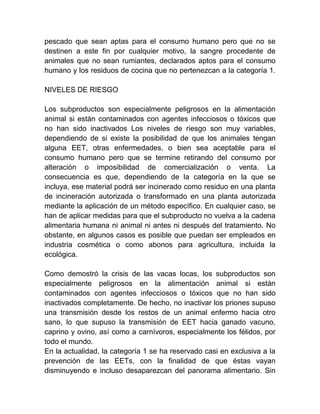 pescado que sean aptas para el consumo humano pero que no se
destinen a este fin por cualquier motivo, la sangre procedente de
animales que no sean rumiantes, declarados aptos para el consumo
humano y los residuos de cocina que no pertenezcan a la categoría 1.
NIVELES DE RIESGO
Los subproductos son especialmente peligrosos en la alimentación
animal si están contaminados con agentes infecciosos o tóxicos que
no han sido inactivados Los niveles de riesgo son muy variables,
dependiendo de si existe la posibilidad de que los animales tengan
alguna EET, otras enfermedades, o bien sea aceptable para el
consumo humano pero que se termine retirando del consumo por
alteración o imposibilidad de comercialización o venta. La
consecuencia es que, dependiendo de la categoría en la que se
incluya, ese material podrá ser incinerado como residuo en una planta
de incineración autorizada o transformado en una planta autorizada
mediante la aplicación de un método específico. En cualquier caso, se
han de aplicar medidas para que el subproducto no vuelva a la cadena
alimentaria humana ni animal ni antes ni después del tratamiento. No
obstante, en algunos casos es posible que puedan ser empleados en
industria cosmética o como abonos para agricultura, incluida la
ecológica.
Como demostró la crisis de las vacas locas, los subproductos son
especialmente peligrosos en la alimentación animal si están
contaminados con agentes infecciosos o tóxicos que no han sido
inactivados completamente. De hecho, no inactivar los priones supuso
una transmisión desde los restos de un animal enfermo hacia otro
sano, lo que supuso la transmisión de EET hacia ganado vacuno,
caprino y ovino, así como a carnívoros, especialmente los félidos, por
todo el mundo.
En la actualidad, la categoría 1 se ha reservado casi en exclusiva a la
prevención de las EETs, con la finalidad de que éstas vayan
disminuyendo e incluso desaparezcan del panorama alimentario. Sin

 