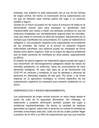 embargo, ese sistema no está relacionado con el uso de las harinas
de origen animal. De hecho, la inactivación de los subproductos con
los que se obtienen esas harinas podría dar lugar a un producto
estable y seguro.
Quizás en un futuro se pueda ver de nuevo el consumo de éstas en la
alimentación animal, pero para conseguir su aprobación será
imprescindible que vuelva a haber una absoluta confianza en que los
productos empleados son completamente seguros para los animales,
cosa que hasta el momento es difícil de conseguir, básicamente por el
rechazo que manifiestan los consumidores. En cuanto al material de la
categoría 2, una excepción respecto a los subproductos es el estiércol
de los animales. De hecho, si el animal no presenta ninguna
enfermedad manifiesta, ese estiércol puede ser empleado de forma
directa como abono orgánico. Este es el origen de algunos problemas
que se están poniendo de manifiesto en otros países, especialmente
en EEUU.
El empleo de abono orgánico sin tratamiento alguno puede dar lugar a
una transmisión de microorganismos patógenos desde las heces de
animales portadores, no enfermos, hacia los consumidores de esos
alimentos biológicos. El caso más claro es el de Escherichia coli
O157:H7 en verduras y hortalizas, lo que ha afectado a decenas de
personas en diferentes estados de ese país. Por tanto, y de forma
especial en la agricultura ecológica, el control específico de los
subproductos orgánicos es necesario para prevenir problemas en un
futuro.
SUBPRODUCTOS Y RIESGO MEDIOAMBIENTAL
Los subproductos de origen animal suponen un serio riesgo desde el
punto de vista de la seguridad alimentaria. Sin embargo, su
tratamiento y posterior eliminación también pueden dar lugar a
problemas medioambientales. De hecho, la cantidad de residuos
generados es ingente, sobre todo si tenemos en cuenta la cantidad de
animales consumidos cada año, cada uno de los cuales pueden llegar
a producir de un 45% a un 60% de subproductos que hay que inactivar

 