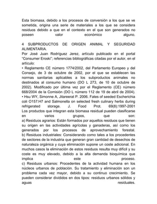 Esta biomasa, debido a los procesos de conversión a los que se ve
sometida, origina una serie de materiales a los que se considera
residuos debido a que en el contexto en el que son generados no
poseen
valor
económico
alguno.
4 SUBPRODUCTOS DE ORIGEN ANIMAL Y SEGURIDAD
ALIMENTARIA.
Por José Juan Rodríguez Jerez, artículo publicado en el portal
“Consumer Eroski”; referencias bibliográficas citadas por el autor, en el
artículo:
• Reglamento CE número 1774/2002, del Parlamento Europeo y del
Consejo, de 3 de octubre de 2002, por el que se establecen las
normas sanitarias aplicables a los subproductos animales no
destinados al consumo humano (DO L 273, de 10 de octubre de
2002). Modificado por última vez por el Reglamento (CE) número
668/2004 de la Comisión (DO L número 112 de 19 de abril de 2004).
• Hsu WY, Simonne A, Jitareerat P. 2006. Fates of seeded Escherichia
coli O157:H7 and Salmonella on selected fresh culinary herbs during
refrigerated
storage.
J.
Food
Prot.
69(8):1997-2001
Los productos que integran esta biomasa residual pueden clasificarse
en
varios
grupos,
que
son:
a) Residuos agrarios: Están formados por aquellos residuos que tienen
su origen en las actividades agrícolas y ganaderas, así como los
generados por los procesos de aprovechamiento forestal.
b) Residuos industriales: Considerando como tales a los procedentes
de sectores de la industria que generan gran cantidad de desechos de
naturaleza orgánica y cuya eliminación supone un coste adicional. En
muchos casos la eliminación de estos residuos resulta muy difícil y su
coste es muy elevado, debido a la alta demanda bioquímica que
implica
este
proceso.
c) Residuos urbanos: Procedentes de la actividad humana en los
núcleos urbanos de población. Su tratamiento y eliminación son un
problema cada vez mayor, debido a su continuo crecimiento. Se
pueden considerar divididos en dos tipos: residuos urbanos sólidos y
aguas
residuales.

 