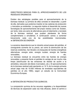 DIRECTRICES BÁSICAS PARA EL APROVECHAMIENTO DE LOS
RESIDUOS ORGÁNICOS
Existen dos estrategias posibles para el aprovechamiento de la
biomasa residual. La primera de ellas consiste en desarrollar, a partir
de ella, derivados que podamos insertar en las cadenas de producción
y mercados ya existentes. La segunda implica el desarrollo de nuevas
tecnologías de aprovechamiento del propio residuo como tal. Existen,
por tanto, toda una serie de alternativas para el tratamiento y reciclado
de la biomasa residual, que pueden plantearse de forma
complementaria o simultánea. A continuación vamos a comentar
brevemente cada una de las posibilidades mencionadas.
 OBTENCIÓN DE ENERGÍA
La excesiva dependencia que la industria actual posee del petróleo, el
consiguiente aumento de su precio, así como la disminución de las
reservas existentes, han llevado a la búsqueda de fuentes energéticas
alternativas: energía solar, energía nuclear, energía de fuentes
renovables,
etc.
La biomasa residual se encuentra entre las fuentes de energía
renovables y presenta frente al petróleo la ventaja de ser mucho más
limpia (disminución de las emisiones de dióxido de azufre a la
atmósfera, reducción del efecto invernadero, etc.). El aprovechamiento
de la biomasa residual está aportando un 14 % de la energía primaria
actual (algo más de 10.000 millones de toneladas equivalentes de
petróleo en el año 1990), según un estudio de la Comunidad
Económica Europea.

 OBTENCIÓN DE PRODUCTOS QUÍMICOS.
La composición química de los recursos vegetales y la disponibilidad
de técnicas de separación cada vez más eficaces, abren el camino a

 