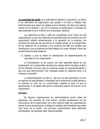 pág. 7
La autoridad de staff: es la autoridad de asesoría o consultoría, se refiere
a los elementos de organización que ayudan a la línea a trabajar más
efectivamente para lograr los objetivos de la empresa. No tiene una relación
directa con el objetivo o giro de la empresa, la participación o cometido de
esta autoridad no es el ordenar sino el aconsejar, asesorar.
Las relaciones de línea y staff son importantes como modo de vida
organizacional, ya que las relaciones de autoridad entre los miembros de una
organización afectan necesariamente a la operación de la empresa. Las
funciones de línea son las que tienen un impacto directo en el cumplimiento
de los objetivos de la empresa y Las funciones de staff son aquellas que
contribuyen a que el personal de línea trabaje con mayor eficacia a favor del
cumplimiento de tales objetivos.
6. Explicar a qué se refiere la centralización de descentralización de
autoridad en una organización.
La Centralización se da cuando una sola autoridad dentro de una
organización es la responsable de todos los sucesos dentro de estas, es decir
de los intereses comunes, esto en ocasiones puede ser perjudicial debido a
que una sola administración mal manejada puede en ocasiones llevar a la
empresa a la quiebra.
La descentralización no solo se rige con una sola autoridad si no con
los aportes de subordinados o empleados de la empresa los cuales aportan a
la empresa no solo con su conocimiento respecto al área en que se
desenvuelvan si no dando idea para el rendimiento óptimo día tras día de la
organización.
Ejemplo:
En algunas organizaciones los administradores toman todas las
decisiones. Los gerentes de nivel inferior cumplen simplemente con las
instrucciones de la superioridad. En el otro extremo están las organizaciones
donde la toma de decisiones se delega en aquellos administradores que están
más cerca de la acción. Las primeras organizaciones están altamente
centralizadas; las segundas están descentralizadas.
 