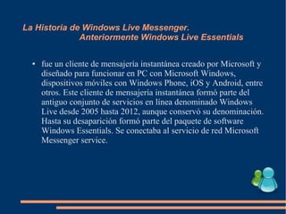 La Historia de Windows Live Messenger.
Anteriormente Windows Live Essentials
● fue un cliente de mensajería instantánea creado por Microsoft y
diseñado para funcionar en PC con Microsoft Windows,
dispositivos móviles con Windows Phone, iOS y Android, entre
otros. Este cliente de mensajería instantánea formó parte del
antiguo conjunto de servicios en línea denominado Windows
Live desde 2005 hasta 2012, aunque conservó su denominación.
Hasta su desaparición formó parte del paquete de software
Windows Essentials. Se conectaba al servicio de red Microsoft
Messenger service.
 