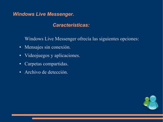 Windows Live Messenger.
Características:
Windows Live Messenger ofrecía las siguientes opciones:
● Mensajes sin conexión.
● Videojuegos y aplicaciones.
● Carpetas compartidas.
● Archivo de detección.
 