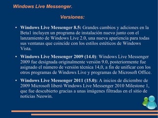 Windows Live Messenger.
Versiones:
● Windows Live Messenger 8.5: Grandes cambios y adiciones en la
Beta1 incluyen un programa de instalación nuevo junto con el
lanzamiento de Windows Live 2.0, una nueva apariencia para todas
sus ventanas que coincide con los estilos estéticos de Windows
Vista.
● Windows Live Messenger 2009 (14.0): Windows Live Messenger
2009 fue designada originalmente versión 9.0, posteriormente fue
asignado el número de versión técnica 14,0, a fin de unificar con los
otros programas de Windows Live y programas de Microsoft Office.
● Windows Live Messenger 2011 (15.0): A inicios de diciembre de
2009 Microsoft liberó Windows Live Messenger 2010 Milestone 1,
que fue descubierto gracias a unas imágenes filtradas en el sitio de
noticias Neowin.
 