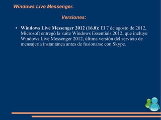 Windows Live Messenger.
Versiones:
● Windows Live Messenger 2012 (16.0): El 7 de agosto de 2012,
Microsoft entregó la suite Windows Essentials 2012, que incluye
Windows Live Messenger 2012, última versión del servicio de
mensajería instantánea antes de fusionarse con Skype.
 
