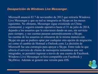 Desaparición de Windows Live Messenger.
Microsoft anunció El 7 de noviembre de 2012 que retiraría Windows
Live Messenger y que su red se integraría en Skype en los meses
siguientes. No obstante, Messenger sigue existiendo en China
continental, y seguirá estando operativo hasta el 31 de julio de 2014,
dejando a los usuarios que le estuviesen dando un uso, sin servicio
para siempre, y sus cuentas pasaran automáticamente a Skype.
las cuentas de los usuarios se enlazaron de la misma manera con
Skype sin que se pudiera optar por cualquier otra opción de migración
asi como el cambio de Hotmail a Outlook.com; La decisión de
Microsoft fue una estrategia para apoyar a Skype. Entre todo lo que
ofrecía el servicio de cliente de mensajería instantánea una vez
integrados, se permitió ingresar a través de una cuenta de Facebook.
Windows Live Messenger se hizo compatible con Facebook y
SkyDrive. Además se generó una versión para iOS.
 
