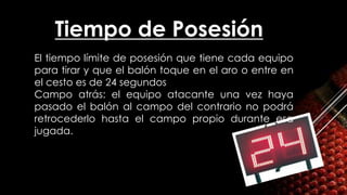 Tiempo de Posesión
• El tiempo límite de posesión que tiene cada equipo
para tirar y que el balón toque en el aro o entre en
el cesto es de 24 segundos
• Campo atrás: el equipo atacante una vez haya
pasado el balón al campo del contrario no podrá
retrocederlo hasta el campo propio durante esa
jugada.
 