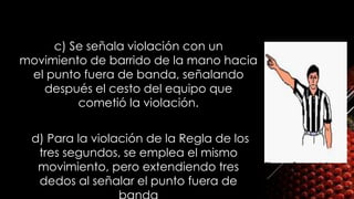 c) Se señala violación con un
movimiento de barrido de la mano hacia
el punto fuera de banda, señalando
después el cesto del equipo que
cometió la violación.
 d) Para la violación de la Regla de los
tres segundos, se emplea el mismo
movimiento, pero extendiendo tres
dedos al señalar el punto fuera de
 