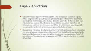 Capa 7 Aplicación
 Esta capa nos da la posibilidad de acceder a los servicios de las demás capas y
define los protocolos que utilizan las aplicaciones para intercambiar datos tales
como correo electrónico gestor de base de datos y servidor de fichero. Es la capa
mas cercana a usuario del sistema las tareas básicas son las de identificar los
sistemas que recibirán la información identificar la existencia de recursos para la
comunicación también la sincronización general de la transmisión.
 El usuario no interactúa directamente con el nivel de la aplicación. Suele interactuar
con programas que a su vez interactúan con el nivel de aplicación pero ocultando
la complejidad subyacente por ejemplo un usuario no manda petición “http/1.0
get index.html” para conseguir una pagina en HTML ni lee directamente el código
HTML/XML.
 