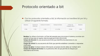 Protocolo orientado a bit
 Con los protocolos orientados a bit, la información se transfiere bit por bit y
utilizan el siguiente formato:
Bandera: Se utilizan al principio y al final del paquete para sincronizar el sistema, se envían aún
cuando la línea este en reposo, está formada por 8 bits (01111110).
Campo de dirección: Es una secuencia de 8 bits que identifica las estaciones en una
comunicación.
Campo de control: Es una secuencia de 8 bits que permite establecer comandos o respuestas
codificadas.
Campo de datos: Contiene toda la información, el número de bits debe ser múltiplo de 8.
Campo de Chequeo de Errores: Es un polinomio CRC-16 que permite el chequeo por
redundancia de errores.
 