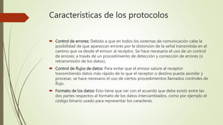 Características de los protocolos
 Control de errores: Debido a que en todos los sistemas de comunicación cabe la
posibilidad de que aparezcan errores por la distorsión de la señal transmitida en el
camino que va desde el emisor al receptor, Se hace necesario el uso de un control
de errores; a través de un procedimiento de detección y corrección de errores (o
retransmisión de los datos).
 Control de flujos de datos: Para evitar que el emisor sature al receptor
transmitiendo datos más rápido de lo que el receptor o destino pueda asimilar y
procesar, se hace necesario el uso de ciertos procedimientos llamados controles de
flujo.
 Formato de los datos: Esto tiene que ver con el acuerdo que debe existir entre las
dos partes respectos al formato de los datos intercambiados, como por ejemplo el
código binario usado para representar los caracteres.
 