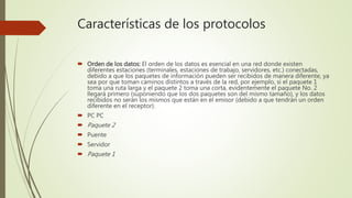 Características de los protocolos
 Orden de los datos: El orden de los datos es esencial en una red donde existen
diferentes estaciones (terminales, estaciones de trabajo, servidores, etc.) conectadas,
debido a que los paquetes de información pueden ser recibidos de manera diferente, ya
sea por que toman caminos distintos a través de la red, por ejemplo, si el paquete 1
toma una ruta larga y el paquete 2 toma una corta, evidentemente el paquete No. 2
llegará primero (suponiendo que los dos paquetes son del mismo tamaño), y los datos
recibidos no serán los mismos que están en el emisor (debido a que tendrán un orden
diferente en el receptor).
 PC PC
 Paquete 2
 Puente
 Servidor
 Paquete 1
 
