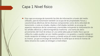 Capa 1 Nivel físico
 Esta capa se encarga de transmitir los bits de información a través del medio
utilizado, para la transmisión también se ocupa de las propiedades físicas y
características eléctricas de los diversos componentes como de la velocidad de
transmisión, si esta es simplex, dúplex o full-dúplex también se encarga de
aspectos mecánicos de las conexiones y terminales incluyendo la interpretación de
las señales eléctricas y electromagnéticas trasforma una trama de datos
provenientes del nivel de enlace en una señal adecuada al medio físico que se
utiliza los cuales pueden ser por medios guiados o no guiados y cuando trabaja en
modo recepción el trabajo es inverso y cuando actúa en modo recepción el trabajo
es inverso ya que se encarga de transformar la señal que se envía en tramas de
datos binarios los cuales se entregan a nivel enlace
 