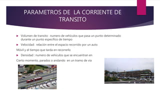PARAMETROS DE LA CORRIENTE DE
TRANSITO
 Volumen de transito: numero de vehículos que pasa un punto determinado
durante un punto especifico de tiempo
 Velocidad: relación entre el espacio recorrido por un auto
Móvil y el tiempo que tarda en recorrerlo
 Densidad : numero de vehículos que se encuentran en
Cierto momento, parados o andando en un tramo de vía
 