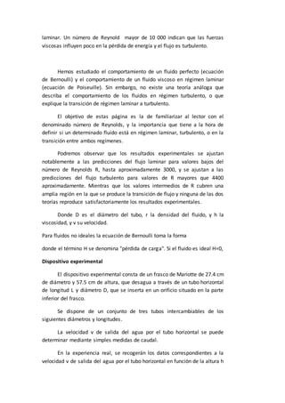 laminar. Un número de Reynold mayor de 10 000 indican que las fuerzas
viscosas influyen poco en la pérdida de energía y el flujo es turbulento.
Hemos estudiado el comportamiento de un fluido perfecto (ecuación
de Bernoulli) y el comportamiento de un fluido viscoso en régimen laminar
(ecuación de Poiseuille). Sin embargo, no existe una teoría análoga que
describa el comportamiento de los fluidos en régimen turbulento, o que
explique la transición de régimen laminar a turbulento.
El objetivo de estas página es la de familiarizar al lector con el
denominado número de Reynolds, y la importancia que tiene a la hora de
definir si un determinado fluido está en régimen laminar, turbulento, o en la
transición entre ambos regímenes.
Podremos observar que los resultados experimentales se ajustan
notablemente a las predicciones del flujo laminar para valores bajos del
número de Reynolds R, hasta aproximadamente 3000, y se ajustan a las
predicciones del flujo turbulento para valores de R mayores que 4400
aproximadamente. Mientras que los valores intermedios de R cubren una
amplia región en la que se produce la transición de flujo y ninguna de las dos
teorías reproduce satisfactoriamente los resultados experimentales.
Donde D es el diámetro del tubo, r la densidad del fluido, y h la
viscosidad, y v su velocidad.
Para fluidos no ideales la ecuación de Bernoulli toma la forma
donde el término H se denomina "pérdida de carga". Si el fluido es ideal H=0,
Dispositivo experimental
El dispositivo experimental consta de un frasco de Mariotte de 27.4 cm
de diámetro y 57.5 cm de altura, que desagua a través de un tubo horizontal
de longitud L y diámetro D, que se inserta en un orificio situado en la parte
inferior del frasco.
Se dispone de un conjunto de tres tubos intercambiables de los
siguientes diámetros y longitudes.
La velocidad v de salida del agua por el tubo horizontal se puede
determinar mediante simples medidas de caudal.
En la experiencia real, se recogerán los datos correspondientes a la
velocidad v de salida del agua por el tubo horizontal en función de la altura h
 