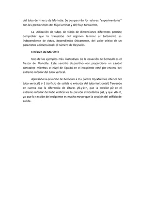 del tubo del frasco de Mariotte. Se compararán los valores "experimentales"
con las predicciones del flujo laminar y del flujo turbulento.
La utilización de tubos de vidrio de dimensiones diferentes permite
comprobar que la transición del régimen laminar al turbulento es
independiente de éstas, dependiendo únicamente, del valor crítico de un
parámetro adimensional: el número de Reynolds.
El frasco de Mariotte
Uno de los ejemplos más ilustrativos de la ecuación de Bernoulli es el
frasco de Mariotte. Este sencillo dispositivo nos proporciona un caudal
constante mientras el nivel de líquido en el recipiente esté por encima del
extremo inferior del tubo vertical.
Aplicando la ecuación de Bernoulli a los puntos 0 (extremos inferior del
tubo vertical) y 1 (orificio de salida o entrada del tubo horizontal) Teniendo
en cuenta que la diferencia de alturas y0-y1=h, que la presión p0 en el
extremo inferior del tubo vertical es la presión atmosférica pat, y que v0» 0,
ya que la sección del recipiente es mucho mayor que la sección del orificio de
salida.
 