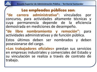 Escuela Superior de Administración Pública – Territorial Santander
Los empleados públicos son:
“de carrera administrativa”: vinculados por
concurso, para actividades altamente técnicas y
cuya permanencia depende de la eficiencia
demostrada en mediciones de desempeño.
“de libre nombramiento y remoción”: para
actividades administrativas y de función pública.
Estos últimos deben ser nombrados y deben
posesionarse del cargo.
«Los trabajadores oficiales» prestan sus servicios
en empresas industriales y comerciales del Estado y
su vinculación se realiza a través de contrato de
trabajo.
 