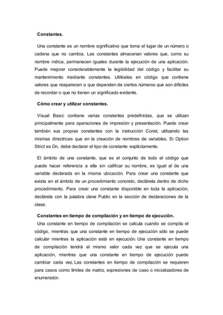 Constantes.
Una constante es un nombre significativo que toma el lugar de un número o
cadena que no cambia. Las constantes almacenan valores que, como su
nombre indica, permanecen iguales durante la ejecución de una aplicación.
Puede mejorar considerablemente la legibilidad del código y facilitar su
mantenimiento mediante constantes. Utilícelas en código que contiene
valores que reaparecen o que dependen de ciertos números que son difíciles
de recordar o que no tienen un significado evidente.
Cómo crear y utilizar constantes.
Visual Basic contiene varias constantes predefinidas, que se utilizan
principalmente para operaciones de impresión y presentación. Puede crear
también sus propias constantes con la instrucción Const, utilizando las
mismas directrices que en la creación de nombres de variables. Si Option
Strict es On, debe declarar el tipo de constante explícitamente.
El ámbito de una constante, que es el conjunto de todo el código que
puede hacer referencia a ella sin calificar su nombre, es igual al de una
variable declarada en la misma ubicación. Para crear una constante que
exista en el ámbito de un procedimiento concreto, declárela dentro de dicho
procedimiento. Para crear una constante disponible en toda la aplicación,
declárela con la palabra clave Public en la sección de declaraciones de la
clase.
Constantes en tiempo de compilación y en tiempo de ejecución.
Una constante en tiempo de compilación se calcula cuando se compila el
código, mientras que una constante en tiempo de ejecución sólo se puede
calcular mientras la aplicación está en ejecución. Una constante en tiempo
de compilación tendrá el mismo valor cada vez que se ejecuta una
aplicación, mientras que una constante en tiempo de ejecución puede
cambiar cada vez. Las constantes en tiempo de compilación se requieren
para casos como límites de matriz, expresiones de caso o inicializadores de
enumerador.
 