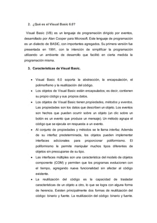 2. ¿Qué es el Visual Basic 6.0?
Visual Basic (VB) es un lenguaje de programación dirigido por eventos,
desarrollado por Alan Cooper para Microsoft. Este lenguaje de programación
es un dialecto de BASIC, con importantes agregados. Su primera versión fue
presentada en 1991, con la intención de simplificar la programación
utilizando un ambiente de desarrollo que facilitó en cierta medida la
programación misma.
3. Características de Visual Basic.
 Visual Basic 6.0 soporta la abstracción, la encapsulación, el
polimorfismo y la reutilización del código.
 Los objetos de Visual Basic están encapsulados; es decir, contienen
su propio código y sus propios datos.
 Los objetos de Visual Basic tienen propiedades, métodos y eventos.
Las propiedades son los datos que describen un objeto. Los eventos
son hechos que pueden ocurrir sobre un objeto (un clic sobre un
botón es un evento que produce un mensaje). Un método agrupa el
código que se ejecuta en respuesta a un evento.
 Al conjunto de propiedades y métodos se le llama interfaz. Además
de su interfaz predeterminada, los objetos pueden implementar
interfaces adicionales para proporcionar poliformismo. El
poliformismo le permite manipular muchos tipos diferentes de
objetos sin preocuparse de su tipo.
 Las interfaces múltiples son una característica del modelo de objetos
componente (COM) y permiten que los programas evolucionen con
el tiempo, agregando nueva funcionalidad sin afectar al código
existente.
 La reutilización del código es la capacidad de trasladar
características de un objeto a otro, lo que se logra con alguna forma
de herencia. Existen principalmente dos formas de reutilización del
código: binario y fuente. La reutilización del código: binario y fuente.
 