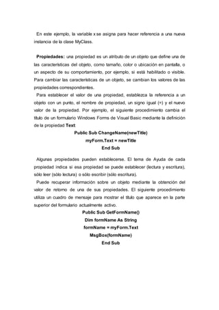 En este ejemplo, la variable x se asigna para hacer referencia a una nueva
instancia de la clase MyClass.
Propiedades: una propiedad es un atributo de un objeto que define una de
las características del objeto, como tamaño, color o ubicación en pantalla, o
un aspecto de su comportamiento, por ejemplo, si está habilitado o visible.
Para cambiar las características de un objeto, se cambian los valores de las
propiedades correspondientes.
Para establecer el valor de una propiedad, establezca la referencia a un
objeto con un punto, el nombre de propiedad, un signo igual (=) y el nuevo
valor de la propiedad. Por ejemplo, el siguiente procedimiento cambia el
título de un formulario Windows Forms de Visual Basic mediante la definición
de la propiedad Text:
Public Sub ChangeName(newTitle)
myForm.Text = newTitle
End Sub
Algunas propiedades pueden establecerse. El tema de Ayuda de cada
propiedad indica si esa propiedad se puede establecer (lectura y escritura),
sólo leer (sólo lectura) o sólo escribir (sólo escritura).
Puede recuperar información sobre un objeto mediante la obtención del
valor de retorno de una de sus propiedades. El siguiente procedimiento
utiliza un cuadro de mensaje para mostrar el título que aparece en la parte
superior del formulario actualmente activo.
Public Sub GetFormName()
Dim formName As String
formName = myForm.Text
MsgBox(formName)
End Sub
 
