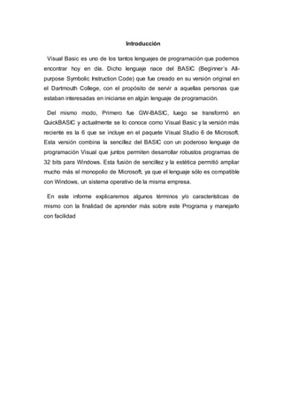 Introducción
Visual Basic es uno de los tantos lenguajes de programación que podemos
encontrar hoy en día. Dicho lenguaje nace del BASIC (Beginner´s All-
purpose Symbolic Instruction Code) que fue creado en su versión original en
el Dartmouth College, con el propósito de servir a aquellas personas que
estaban interesadas en iniciarse en algún lenguaje de programación.
Del mismo modo, Primero fue GW-BASIC, luego se transformó en
QuickBASIC y actualmente se lo conoce como Visual Basic y la versión más
reciente es la 6 que se incluye en el paquete Visual Studio 6 de Microsoft.
Esta versión combina la sencillez del BASIC con un poderoso lenguaje de
programación Visual que juntos permiten desarrollar robustos programas de
32 bits para Windows. Esta fusión de sencillez y la estética permitió ampliar
mucho más el monopolio de Microsoft, ya que el lenguaje sólo es compatible
con Windows, un sistema operativo de la misma empresa.
En este informe explicaremos algunos términos y/o características de
mismo con la finalidad de aprender más sobre este Programa y manejarlo
con facilidad
 