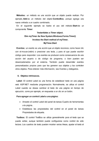 Métodos: un método es una acción que un objeto puede realizar. Por
ejemplo, Add es un método del objeto ComboBox, porque agrega una
nueva entrada a un cuadro combinado.
En el siguiente ejemplo se ilustra el uso del método Start de un
componente Timer:
'Instantiates a Timer object.
Dim myTimer As New System.Windows.Forms.Timer()
Invokes the Start method of myTimer.
MyTimer.Start
Eventos: un evento es una acción que un objeto reconoce, como hacer clic
con el mouse (ratón) o presionar una tecla, y para el que puede escribir
código para responder. Los eventos se producen como consecuencia de una
acción del usuario o de código de programa, o bien pueden ser
desencadenados por el sistema. También puede desarrollar eventos
personalizados propios para que los generen sus objetos y los controlen
otros objetos. Para obtener más información, vea Eventos y delegados.
6. Objetos intrínsecos.
Label: El control Label es una forma de establecer texto en una página
web ASP.NET mediante programación. Normalmente, se utiliza el control
Label cuando se desea cambiar el texto de una página en tiempo de
ejecución, como por ejemplo, en respuesta a un clic en un botón.
Para agregar un control Label a una página:
 Arrastre el control Label del panel de tareas Cuadro de herramientas
a la página.
 Establezca las propiedades del control en el panel de tareas
Propiedades de etiqueta.
Textbox: El control TextBox se utiliza generalmente para el texto que se
puede editar, aunque también puede configurarse como control de sólo
lectura. Los cuadros de texto pueden mostrar varias líneas, ajustar el texto al
 