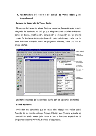 1. Fundamentos del entorno de trabajo de Visual Basic y del
lenguaje en sí.
Entorno de desarrollo de Visual Basic:
El entorno de trabajo en Visual Basic se denomina frecuentemente entorno
integrado de desarrollo. O IDE, ya que integra muchas funciones diferentes,
como el diseño, modificación, compilación y depuración en un entorno
común. En las herramientas de desarrollo más tradicionales, cada una de
esas funciones trabajaría como un programa diferente, cada uno con su
propia interfaz.
El entorno integrado de Visual Basic cuenta con los siguientes elementos:
Barras de menús.
Presentan los comandos que se usan para trabajar con Visual Basic.
Además de los menús estándar Archivo, Edición, Ver, Ventana y Ayuda, se
proporcionan otros menús para tener acceso a funciones específicas de
programación como Proyecto, Formato o Depuración.
 