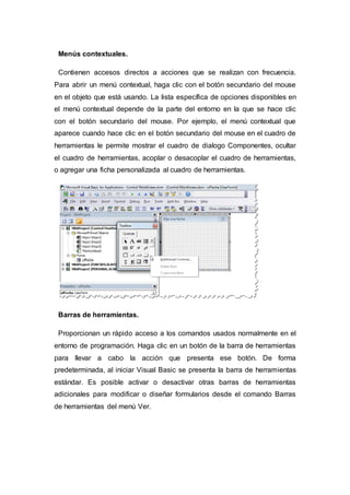 Menús contextuales.
Contienen accesos directos a acciones que se realizan con frecuencia.
Para abrir un menú contextual, haga clic con el botón secundario del mouse
en el objeto que está usando. La lista específica de opciones disponibles en
el menú contextual depende de la parte del entorno en la que se hace clic
con el botón secundario del mouse. Por ejemplo, el menú contextual que
aparece cuando hace clic en el botón secundario del mouse en el cuadro de
herramientas le permite mostrar el cuadro de dialogo Componentes, ocultar
el cuadro de herramientas, acoplar o desacoplar el cuadro de herramientas,
o agregar una ficha personalizada al cuadro de herramientas.
Barras de herramientas.
Proporcionan un rápido acceso a los comandos usados normalmente en el
entorno de programación. Haga clic en un botón de la barra de herramientas
para llevar a cabo la acción que presenta ese botón. De forma
predeterminada, al iniciar Visual Basic se presenta la barra de herramientas
estándar. Es posible activar o desactivar otras barras de herramientas
adicionales para modificar o diseñar formularios desde el comando Barras
de herramientas del menú Ver.
 